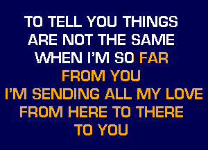 TO TELL YOU THINGS
ARE NOT THE SAME
WHEN I'M SO FAR
FROM YOU
I'M SENDING ALL MY LOVE
FROM HERE TO THERE
TO YOU