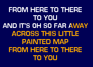 FROM HERE TO THERE

TO YOU
AND IT'S 0H SO FAR AWAY

ACROSS THIS LITI'LE
PAINTED MAP
FROM HERE TO THERE
TO YOU