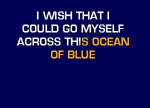 I WISH THAT I
COULD GO MYSELF
ACROSS THIS OCEAN

0F BLUE