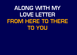 ALONG WITH MY
LOVE LETTER
FROM HERE TO THERE
TO YOU