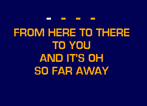 FROM HERE TO THERE
TO YOU

AND IT'S 0H
SO FAR AWAY