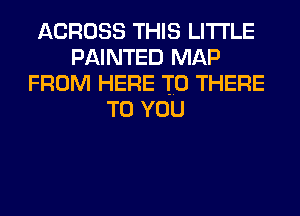 ACROSS THIS LITI'LE
PAINTED MAP
FROM HERE TO THERE
TO YOU