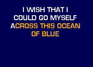 I WISH THAT I
COULD GO MYSELF
ACROSS THIS OCEAN

0F BLUE