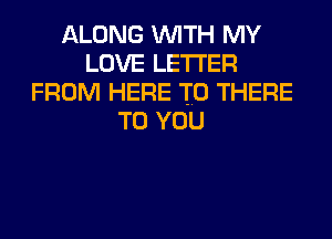 ALONG WITH MY
LOVE LETTER
FROM HERE TO THERE
TO YOU