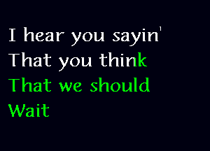 I hear you sayirf
That you think

That we should
Wait