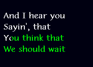 And I hear you
Sayin', that

You think that
We should wait