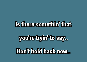 Is there somethin' that

you're tryin' to say..

Don't hold back now..