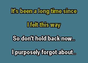 It's been a long time since
I felt this way

So don't hold back now..

I purposely forgot about.