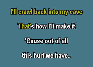 I'll crawl back into my cave

That's how I'll make it
'Cause out of all

this hurt we have..