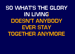 SO WHATS THE GLORY
IN LIVING
DOESN'T ANYBODY
EVER STAY
TOGETHER ANYMORE