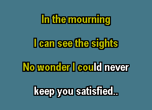 In the mourning

I can see the sights

No wonder I could never

keep you satisfied.