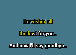 I'm wishin' all

the best for you..

And now I'll say goodbye..