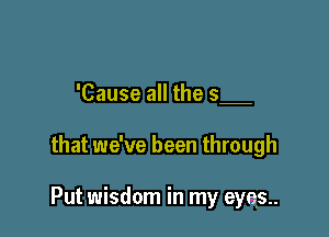 'Cause all the 5

that we've been through

Put wisdom in my eyes