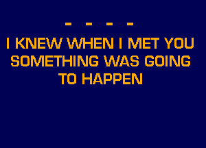 I KNEW WHEN I MET YOU
SOMETHING WAS GOING
TO HAPPEN