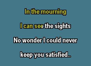 In the mourning

I can see the sights

No wonder I could never

keep you satisfied.