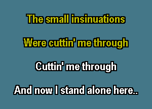 The small insinuations

Were cuttin' me through

Cuttin' me through

And now I stand alone here..