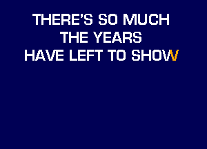 THERE'S SO MUCH
THE YEARS
HAVE LEFT TO SHOW