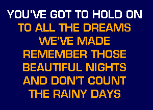 YOU'VE GOT TO HOLD ON
TO ALL THE DREAMS
WE'VE MADE
REMEMBER THOSE
BEAUTIFUL NIGHTS
AND DON'T COUNT
THE RAINY DAYS