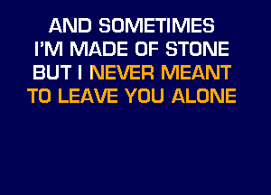 AND SOMETIMES
I'M MADE OF STONE
BUT I NEVER MEANT

TO LEAVE YOU ALONE