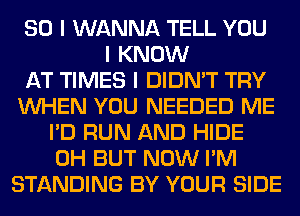 SO I WANNA TELL YOU
I KNOW
AT TIMES I DIDN'T TRY
INHEN YOU NEEDED ME
I'D RUN AND HIDE
0H BUT NOW I'M
STANDING BY YOUR SIDE