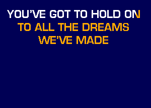 YOU'VE GOT TO HOLD ON
TO ALL THE DREAMS
WE'VE MADE