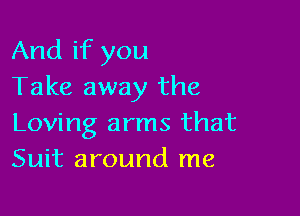 And if you
Take away the

Loving arms that
Suit around me