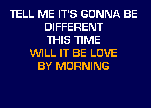 TELL ME ITS GONNA BE
DIFFERENT
THIS TIME
WILL IT BE LOVE
BY MORNING