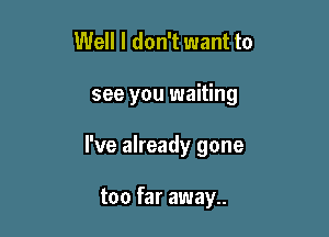 Well I don't want to

see you waiting

I've already gone

too far away..