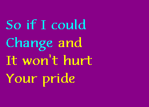 So if I could
Change and

It won't hurt
Your pride