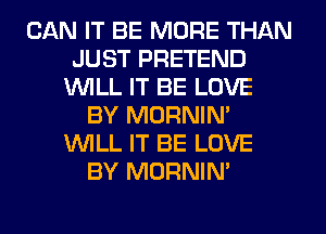 CAN IT BE MORE THAN
JUST PRETEND
WLL IT BE LOVE
BY MORNIN'
WLL IT BE LOVE
BY MORNIN'