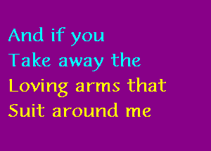 And if you
Take away the

Loving arms that
Suit around me