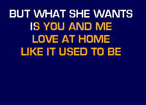 BUT WHAT SHE WANTS
IS YOU AND ME
LOVE AT HOME

LIKE IT USED TO BE