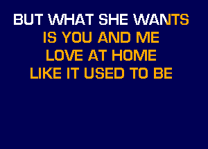 BUT WHAT SHE WANTS
IS YOU AND ME
LOVE AT HOME

LIKE IT USED TO BE