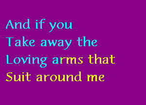 And if you
Take away the

Loving arms that
Suit around me