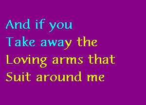 And if you
Take away the

Loving arms that
Suit around me