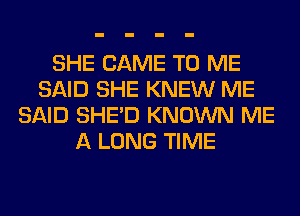 SHE CAME TO ME
SAID SHE KNEW ME
SAID SHED KNOWN ME
A LONG TIME