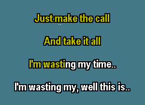 Just make the call

And take it all
I'm wasting my time..

I'm wasting my, well this is..