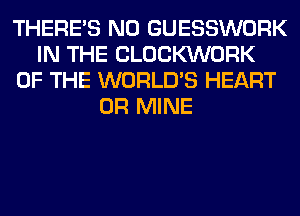 THERE'S N0 GUESSWORK
IN THE CLOCKVVORK
OF THE WORLD'S HEART
0R MINE
