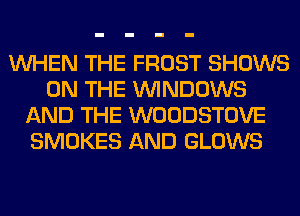 WHEN THE FROST SHOWS
ON THE WINDOWS
AND THE WOODSTOVE
SMOKES AND GLOWS