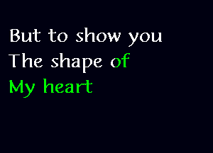 But to show you
The shape of

My heart