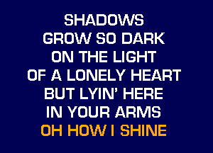SHADOWS
GROW SO DARK
ON THE LIGHT
OF A LONELY HEART
BUT LYIN' HERE
IN YOUR ARMS
0H HUWI SHINE