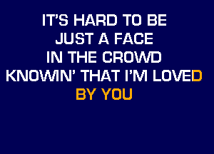 ITS HARD TO BE
JUST A FACE
IN THE CROWD
KNOUVIN' THAT I'M LOVED
BY YOU