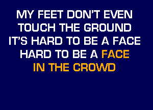 MY FEET DON'T EVEN
TOUCH THE GROUND
ITS HARD TO BE A FACE
HARD TO BE A FACE
IN THE CROWD