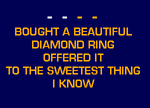 BOUGHT A BEAUTIFUL
DIAMOND RING
OFFERED IT
TO THE SWEETEST THING
I KNOW