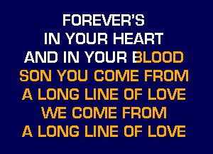 FOREVER'S
IN YOUR HEART
AND IN YOUR BLOOD
SON YOU COME FROM
A LONG LINE OF LOVE
WE COME FROM
A LONG LINE OF LOVE