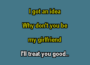 I got an idea
Why don't you be

my girlfriend

I'll treat you good..