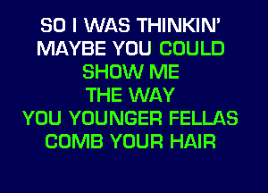 SO I WAS THINKIM
MAYBE YOU COULD
SHOW ME
THE WAY
YOU YOUNGER FELLAS
COMB YOUR HAIR