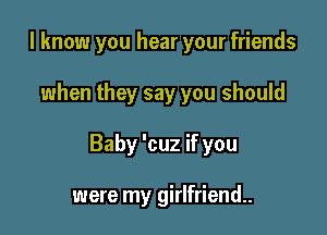 I know you hear your friends

when they say you should

Baby 'cuz if you

were my girlfriend.