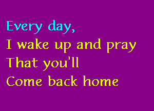 Every day,
I wake up and pray

That you'll
Come back home