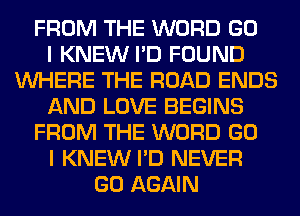 FROM THE WORD GO
I KNEW I'D FOUND
WHERE THE ROAD ENDS
AND LOVE BEGINS
FROM THE WORD GO
I KNEW I'D NEVER
GO AGAIN